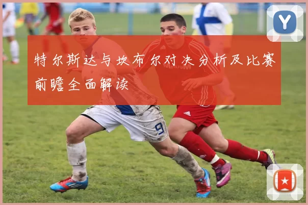 特尔斯达与坎布尔对决分析及比赛前瞻全面解读