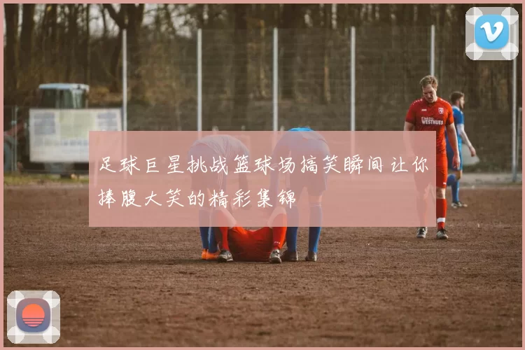 足球巨星挑战篮球场搞笑瞬间让你捧腹大笑的精彩集锦