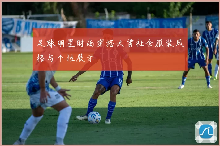 足球明星时尚穿搭大赏社会服装风格与个性展示