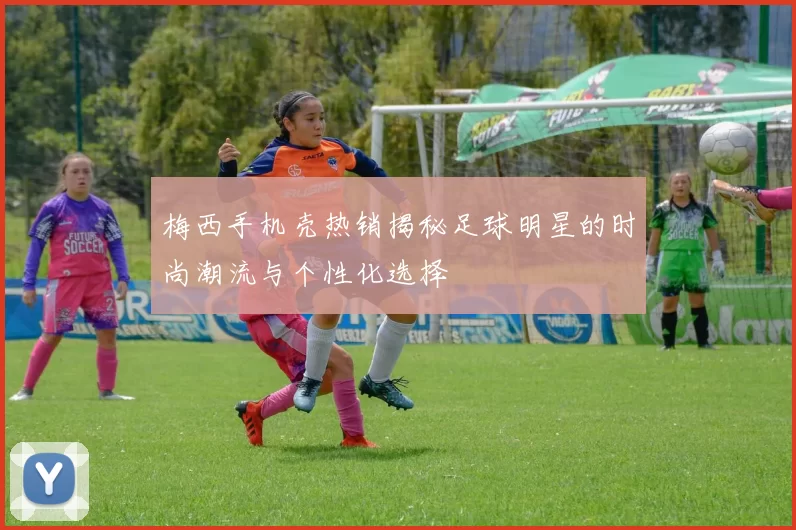 梅西手机壳热销揭秘足球明星的时尚潮流与个性化选择