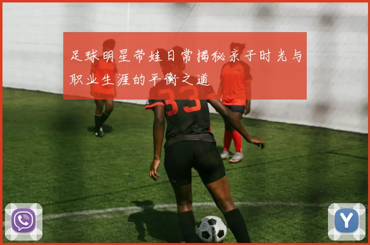 足球明星带娃日常揭秘亲子时光与职业生涯的平衡之道