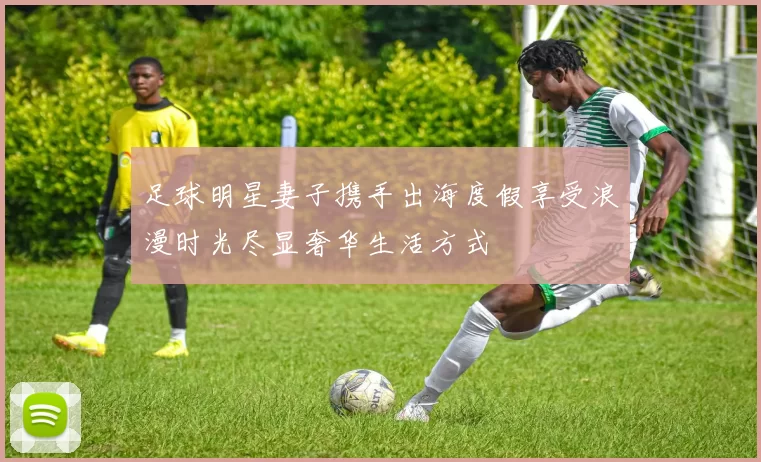足球明星妻子携手出海度假享受浪漫时光尽显奢华生活方式