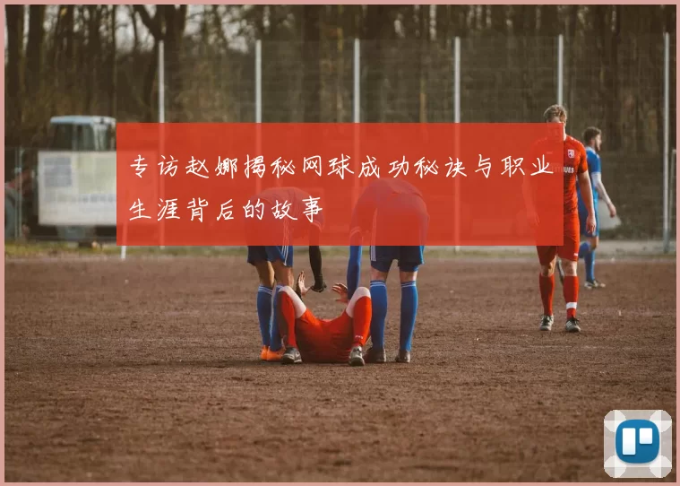 专访赵娜揭秘网球成功秘诀与职业生涯背后的故事