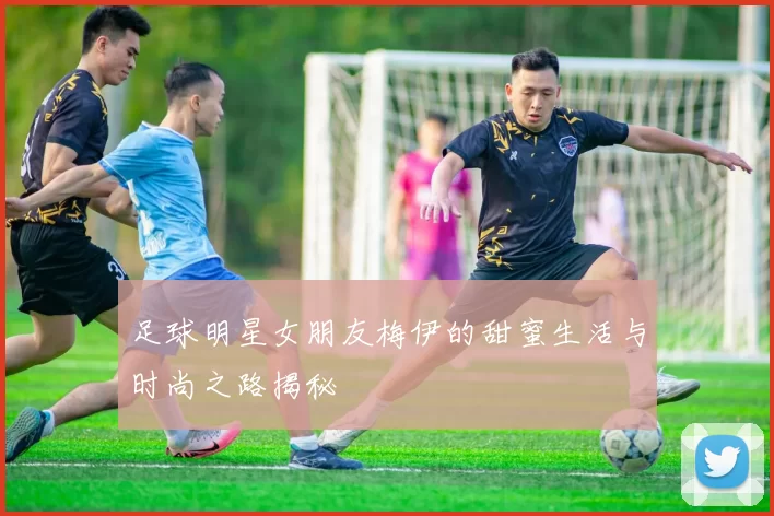 足球明星女朋友梅伊的甜蜜生活与时尚之路揭秘
