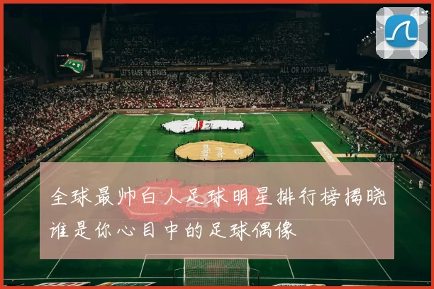 全球最帅白人足球明星排行榜揭晓谁是你心目中的足球偶像
