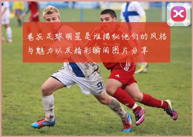 卷发足球明星是谁揭秘他们的风格与魅力以及精彩瞬间图片分享