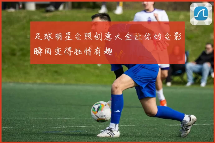 足球明星合照创意大全让你的合影瞬间变得独特有趣