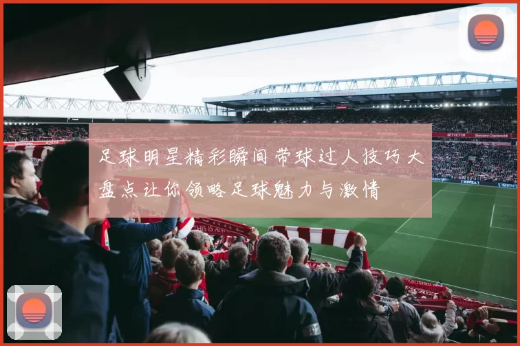 足球明星精彩瞬间带球过人技巧大盘点让你领略足球魅力与激情