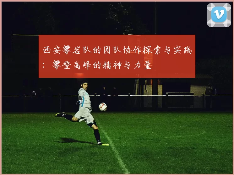 西安攀岩队的团队协作探索与实践：攀登高峰的精神与力量