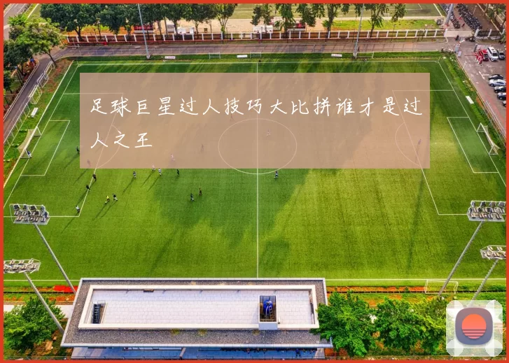 足球巨星过人技巧大比拼谁才是过人之王