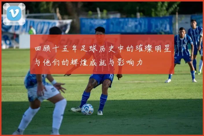 回顾十五年足球历史中的璀璨明星与他们的辉煌成就与影响力