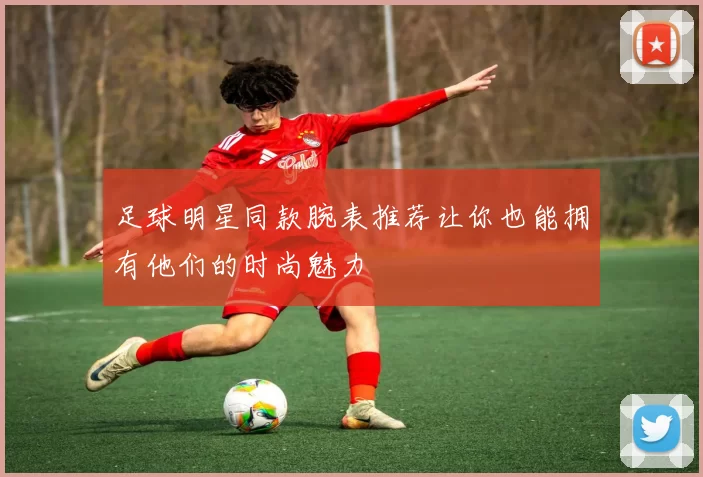 足球明星同款腕表推荐让你也能拥有他们的时尚魅力