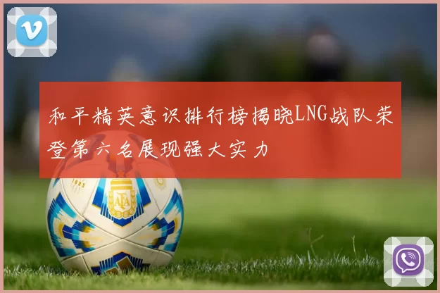 和平精英意识排行榜揭晓LNG战队荣登第六名展现强大实力