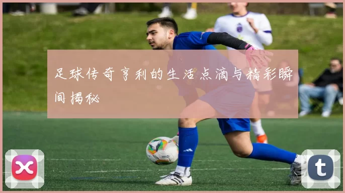足球传奇亨利的生活点滴与精彩瞬间揭秘