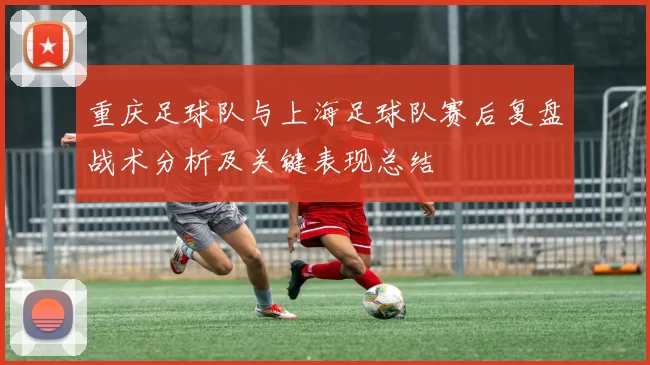 重庆足球队与上海足球队赛后复盘战术分析及关键表现总结