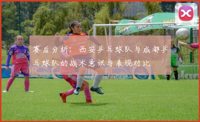 赛后分析：西安乒乓球队与成都乒乓球队的战术意识与表现对比
