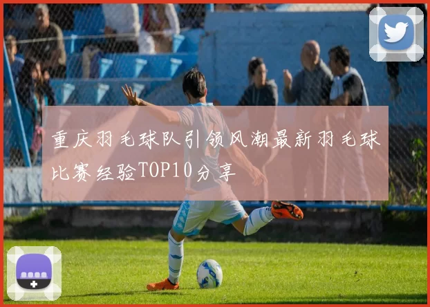 重庆羽毛球队引领风潮最新羽毛球比赛经验TOP10分享