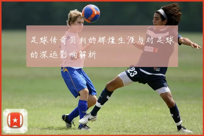 足球传奇贝利的辉煌生涯与对足球的深远影响解析