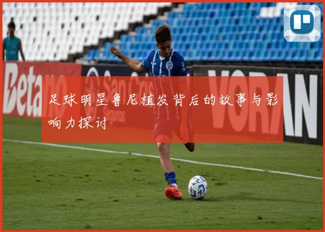 足球明星鲁尼植发背后的故事与影响力探讨