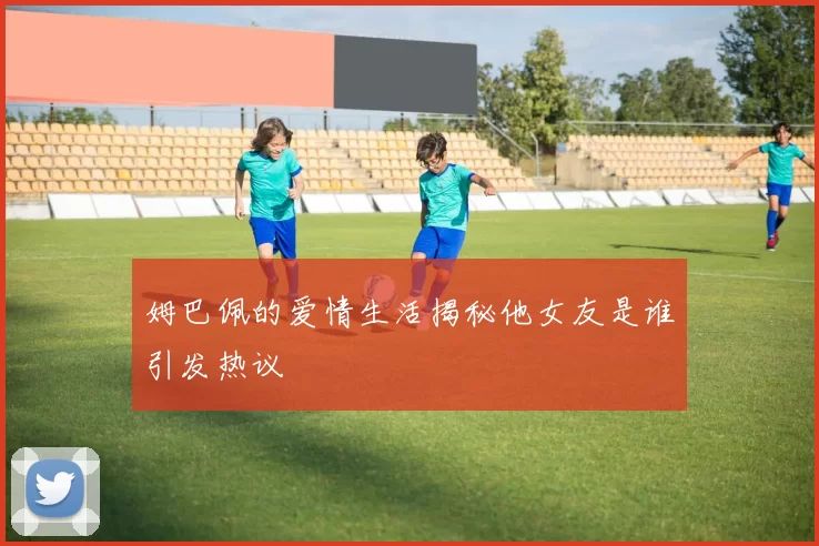 姆巴佩的爱情生活揭秘他女友是谁引发热议