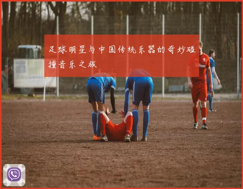 足球明星与中国传统乐器的奇妙碰撞音乐之旅