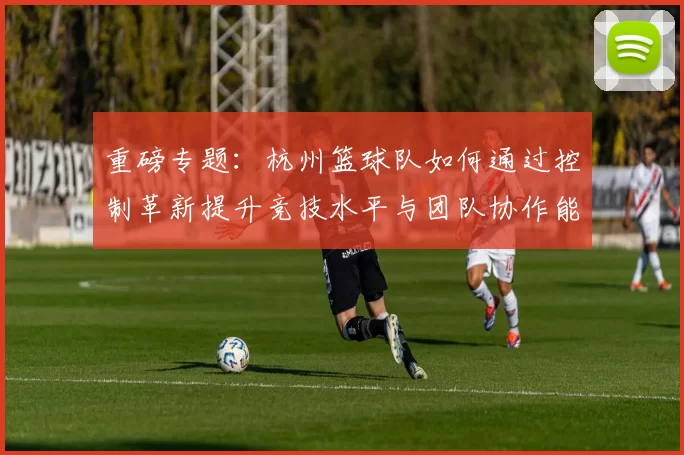 重磅专题：杭州篮球队如何通过控制革新提升竞技水平与团队协作能力