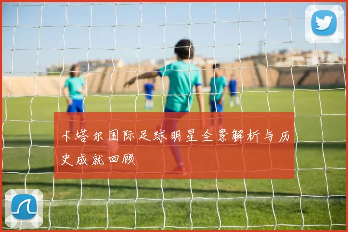 卡塔尔国际足球明星全景解析与历史成就回顾