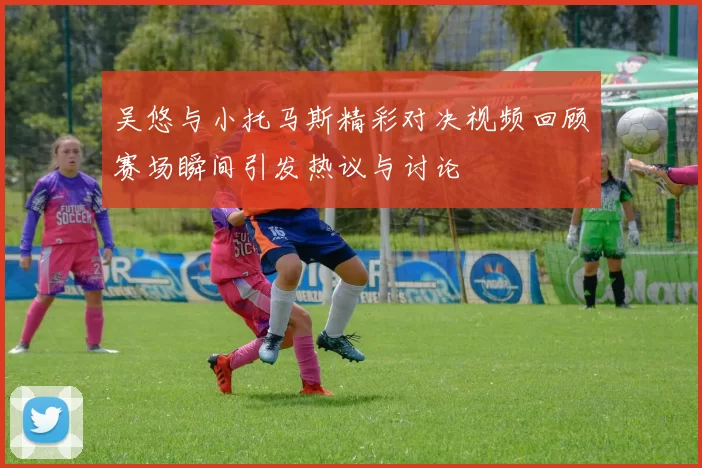 吴悠与小托马斯精彩对决视频回顾赛场瞬间引发热议与讨论
