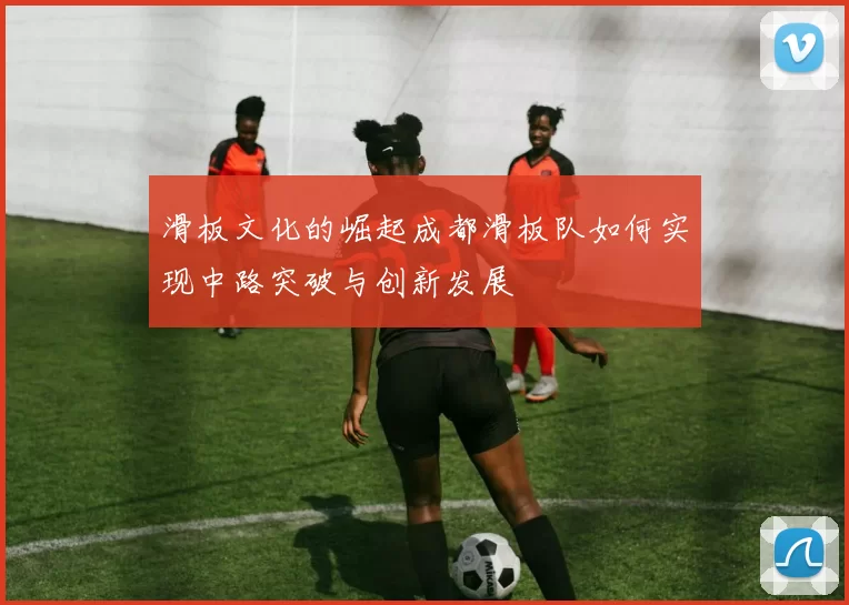 滑板文化的崛起成都滑板队如何实现中路突破与创新发展