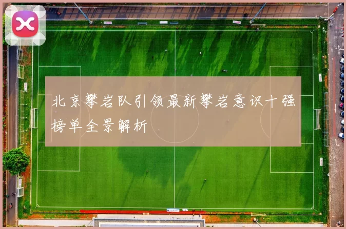 北京攀岩队引领最新攀岩意识十强榜单全景解析