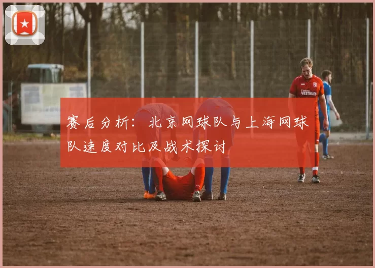 赛后分析：北京网球队与上海网球队速度对比及战术探讨