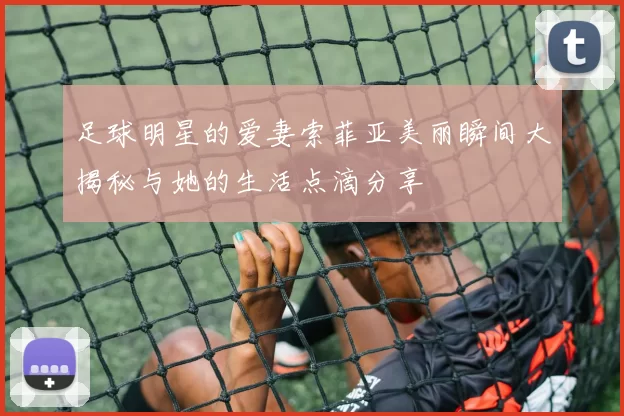 足球明星的爱妻索菲亚美丽瞬间大揭秘与她的生活点滴分享