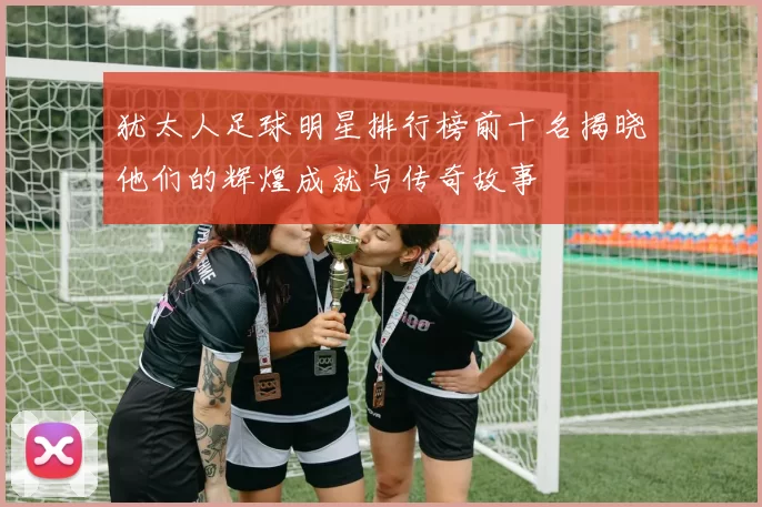 犹太人足球明星排行榜前十名揭晓他们的辉煌成就与传奇故事