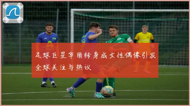 足球巨星华丽转身成女性偶像引发全球关注与热议