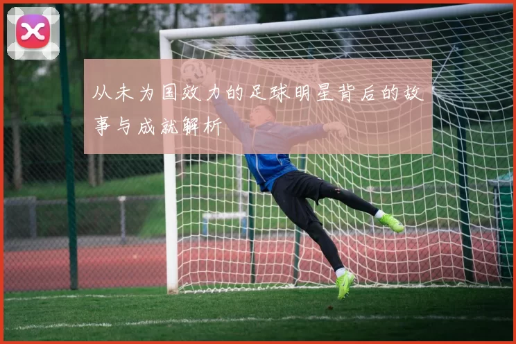 从未为国效力的足球明星背后的故事与成就解析
