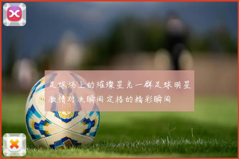足球场上的璀璨星光一群足球明星激情对决瞬间定格的精彩瞬间