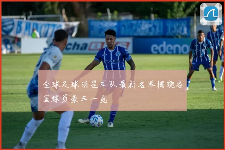 全球足球明星车队最新名单揭晓各国球员豪车一览
