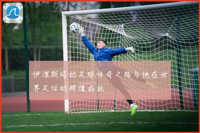 伊涅斯塔的足球传奇之路与他在世界足坛的辉煌成就