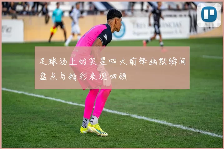 足球场上的笑星四大前锋幽默瞬间盘点与精彩表现回顾