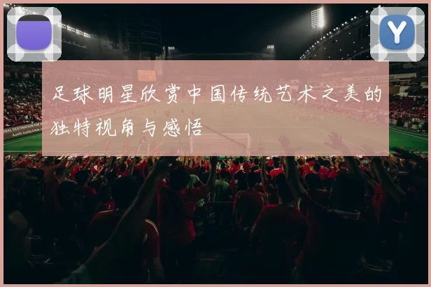 足球明星欣赏中国传统艺术之美的独特视角与感悟