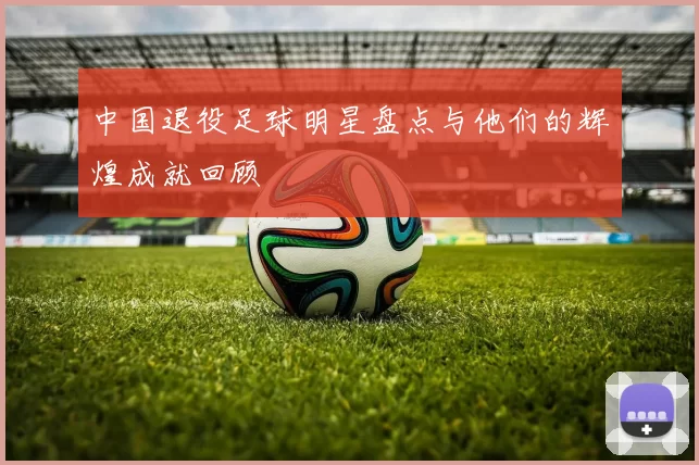 中国退役足球明星盘点与他们的辉煌成就回顾