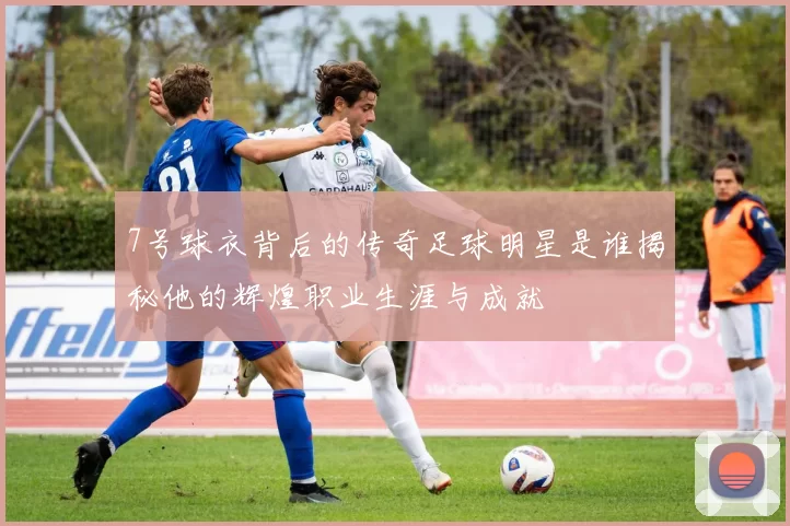 7号球衣背后的传奇足球明星是谁揭秘他的辉煌职业生涯与成就