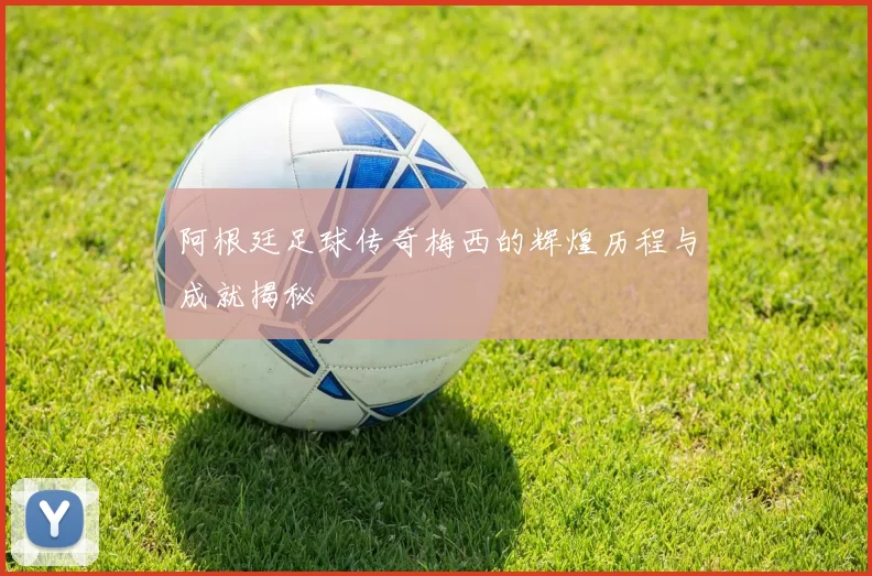 阿根廷足球传奇梅西的辉煌历程与成就揭秘
