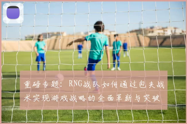 重磅专题：RNG战队如何通过包夹战术实现游戏战略的全面革新与突破