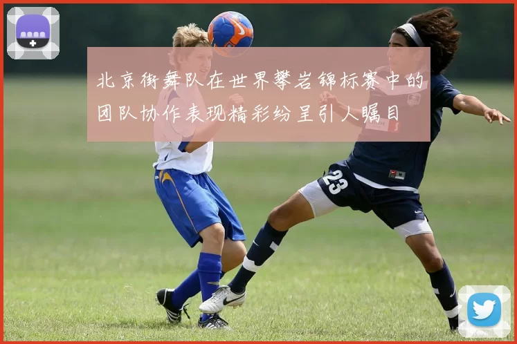 北京街舞队在世界攀岩锦标赛中的团队协作表现精彩纷呈引人瞩目
