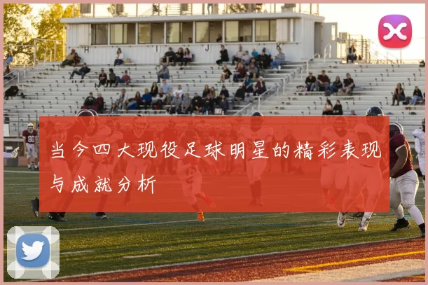 当今四大现役足球明星的精彩表现与成就分析