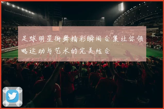 足球明星街舞精彩瞬间合集让你领略运动与艺术的完美结合