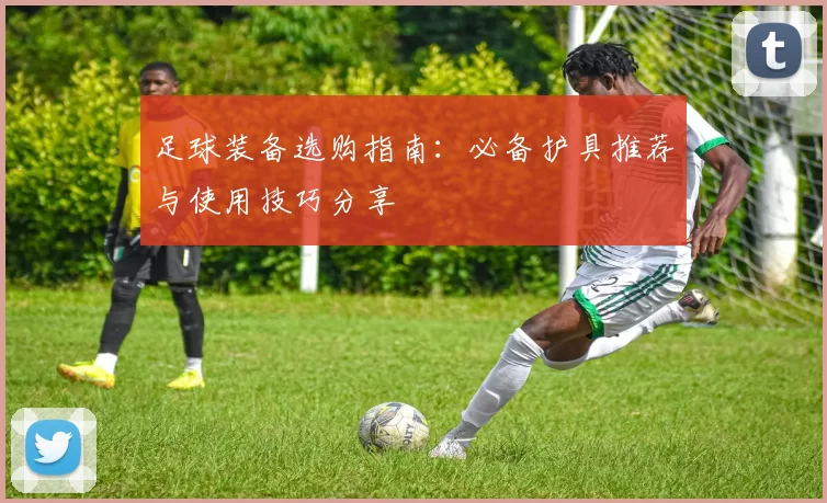 足球装备选购指南：必备护具推荐与使用技巧分享