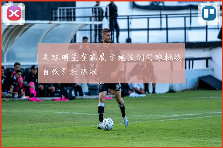 足球明星在家展示绝技倒勾球挑战自我引发热议