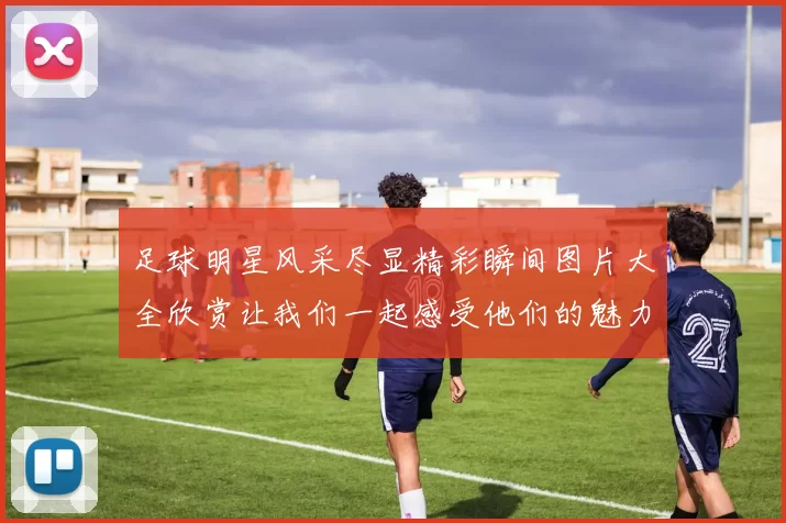 足球明星风采尽显精彩瞬间图片大全欣赏让我们一起感受他们的魅力与激情